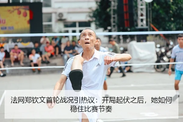 法网郑钦文首轮战况引热议：开局起伏之后，她如何稳住比赛节奏